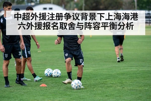 中超外援注册争议背景下上海海港六外援报名取舍与阵容平衡分析